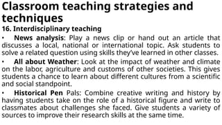 Classroom teaching strategies and
techniques
16. Interdisciplinary teaching
• News analysis: Play a news clip or hand out an article that
discusses a local, national or international topic. Ask students to
solve a related question using skills they’ve learned in other classes.
• All about Weather: Look at the impact of weather and climate
on the labor, agriculture and customs of other societies. This gives
students a chance to learn about different cultures from a scientific
and social standpoint.
• Historical Pen Pals: Combine creative writing and history by
having students take on the role of a historical figure and write to
classmates about challenges she faced. Give students a variety of
sources to improve their research skills at the same time.
 
