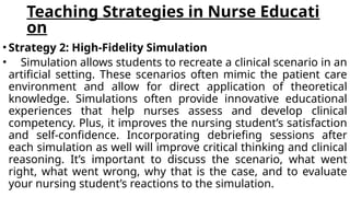Teaching Strategies in Nurse Educati
on
• Strategy 2: High-Fidelity Simulation
• Simulation allows students to recreate a clinical scenario in an
artificial setting. These scenarios often mimic the patient care
environment and allow for direct application of theoretical
knowledge. Simulations often provide innovative educational
experiences that help nurses assess and develop clinical
competency. Plus, it improves the nursing student’s satisfaction
and self-confidence. Incorporating debriefing sessions after
each simulation as well will improve critical thinking and clinical
reasoning. It’s important to discuss the scenario, what went
right, what went wrong, why that is the case, and to evaluate
your nursing student’s reactions to the simulation.
 