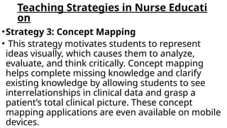 Teaching Strategies in Nurse Educati
on
•Strategy 3: Concept Mapping
• This strategy motivates students to represent
ideas visually, which causes them to analyze,
evaluate, and think critically. Concept mapping
helps complete missing knowledge and clarify
existing knowledge by allowing students to see
interrelationships in clinical data and grasp a
patient’s total clinical picture. These concept
mapping applications are even available on mobile
devices.
 