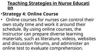 Teaching Strategies in Nurse Educati
on
•Strategy 4: Online Course
• Online courses for nurses can control their
own study time and work it around their
schedule. By using online courses, the
instructor can prepare diverse learning
materials, such as literature, videos, websites
and discussion forums, and administer an
online test to evaluate comprehension.
 