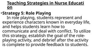 Teaching Strategies in Nurse Educati
on
•Strategy 5: Role Playing
In role playing, students represent and
experience characters known in everyday life,
and helps students learn how to
communicate and deal with conflict. To utilize
this strategy, establish the goal of the role-
playing activity, and debrief after the activity
is complete to provide feedback to students.
 