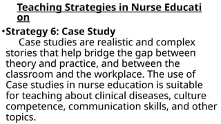 Teaching Strategies in Nurse Educati
on
•Strategy 6: Case Study
Case studies are realistic and complex
stories that help bridge the gap between
theory and practice, and between the
classroom and the workplace. The use of
Case studies in nurse education is suitable
for teaching about clinical diseases, culture
competence, communication skills, and other
topics.
 