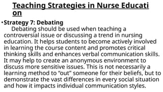 Teaching Strategies in Nurse Educati
on
•Strategy 7: Debating
Debating should be used when teaching a
controversial issue or discussing a trend in nursing
education. It helps students to become actively involved
in learning the course content and promotes critical
thinking skills and enhances verbal communication skills.
It may help to create an anonymous environment to
discuss more sensitive issues. This is not necessarily a
learning method to “out” someone for their beliefs, but to
demonstrate the vast differences in every social situation
and how it impacts individual communication styles.
 