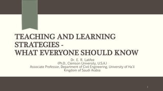 TEACHING AND LEARNING
STRATEGIES -
WHAT EVERYONE SHOULD KNOW
Dr. E. R. Latifee
(Ph.D., Clemson University, U.S.A.)
Associate Professor, Department of Civil Engineering, University of Ha’il
Kingdom of Saudi Arabia
1
 
