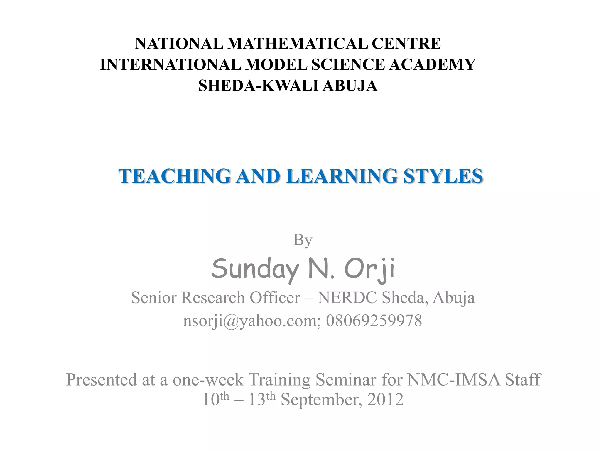 TEACHING AND LEARNING STYLES
By
Sunday N. Orji
Senior Research Officer – NERDC Sheda, Abuja
nsorji@yahoo.com; 08069259978
Presented at a one-week Training Seminar for NMC-IMSA Staff
10th – 13th September, 2012
NATIONAL MATHEMATICAL CENTRE
INTERNATIONAL MODEL SCIENCE ACADEMY
SHEDA-KWALI ABUJA
 