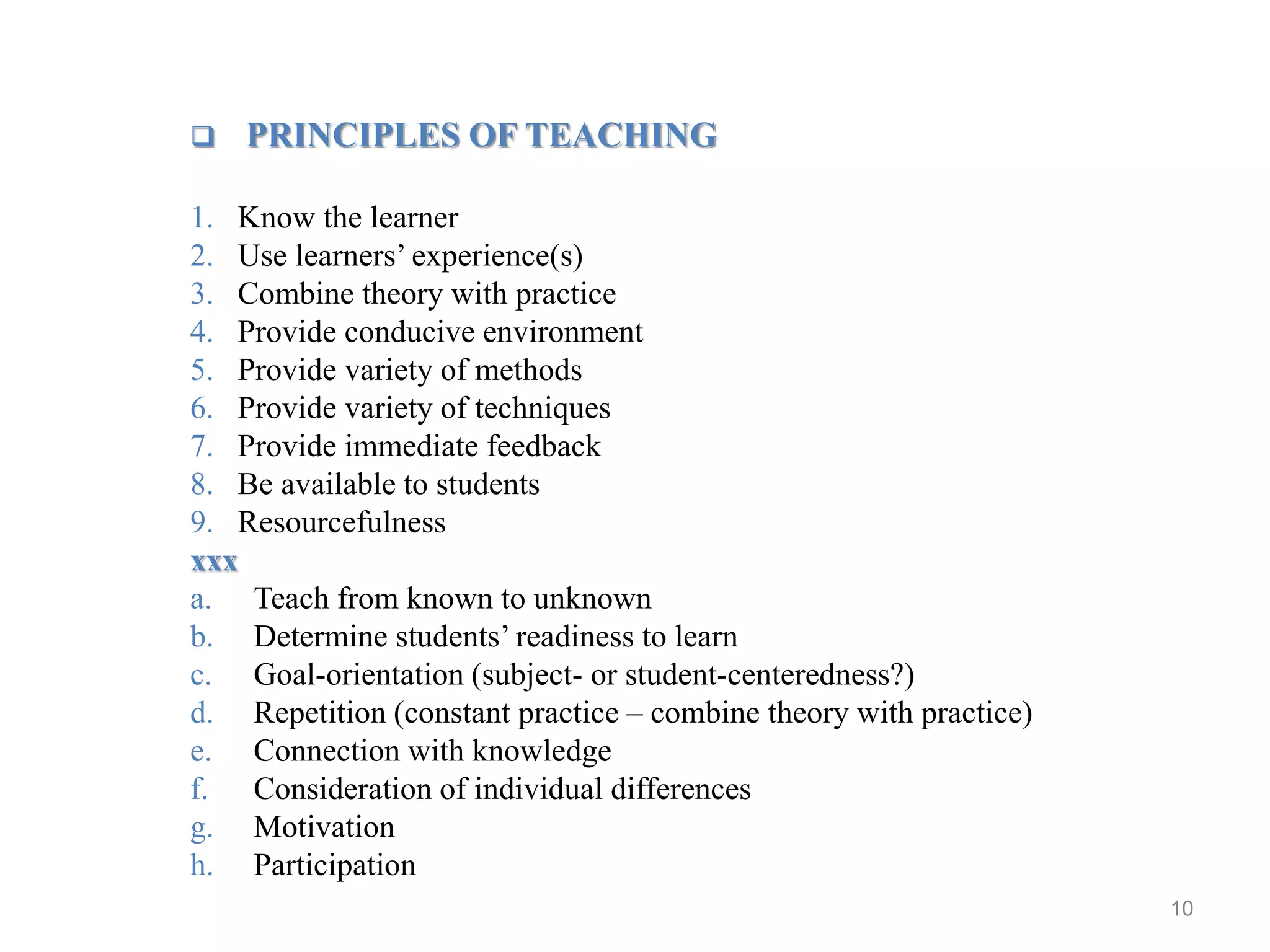 10
 PRINCIPLES OF TEACHING
1. Know the learner
2. Use learners’ experience(s)
3. Combine theory with practice
4. Provide conducive environment
5. Provide variety of methods
6. Provide variety of techniques
7. Provide immediate feedback
8. Be available to students
9. Resourcefulness
xxx
a. Teach from known to unknown
b. Determine students’ readiness to learn
c. Goal-orientation (subject- or student-centeredness?)
d. Repetition (constant practice – combine theory with practice)
e. Connection with knowledge
f. Consideration of individual differences
g. Motivation
h. Participation
 