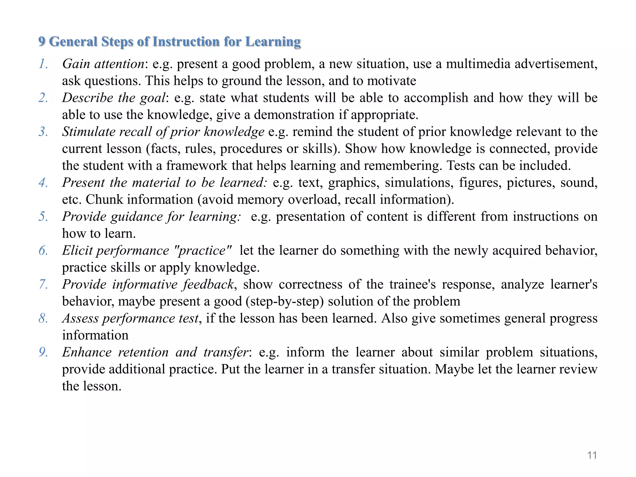 11
9 General Steps of Instruction for Learning
1. Gain attention: e.g. present a good problem, a new situation, use a multimedia advertisement,
ask questions. This helps to ground the lesson, and to motivate
2. Describe the goal: e.g. state what students will be able to accomplish and how they will be
able to use the knowledge, give a demonstration if appropriate.
3. Stimulate recall of prior knowledge e.g. remind the student of prior knowledge relevant to the
current lesson (facts, rules, procedures or skills). Show how knowledge is connected, provide
the student with a framework that helps learning and remembering. Tests can be included.
4. Present the material to be learned: e.g. text, graphics, simulations, figures, pictures, sound,
etc. Chunk information (avoid memory overload, recall information).
5. Provide guidance for learning: e.g. presentation of content is different from instructions on
how to learn.
6. Elicit performance "practice" let the learner do something with the newly acquired behavior,
practice skills or apply knowledge.
7. Provide informative feedback, show correctness of the trainee's response, analyze learner's
behavior, maybe present a good (step-by-step) solution of the problem
8. Assess performance test, if the lesson has been learned. Also give sometimes general progress
information
9. Enhance retention and transfer: e.g. inform the learner about similar problem situations,
provide additional practice. Put the learner in a transfer situation. Maybe let the learner review
the lesson.
 