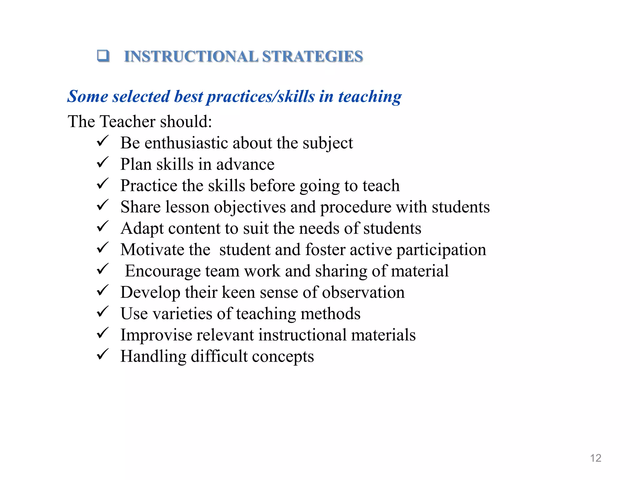 12
 INSTRUCTIONAL STRATEGIES
Some selected best practices/skills in teaching
The Teacher should:
 Be enthusiastic about the subject
 Plan skills in advance
 Practice the skills before going to teach
 Share lesson objectives and procedure with students
 Adapt content to suit the needs of students
 Motivate the student and foster active participation
 Encourage team work and sharing of material
 Develop their keen sense of observation
 Use varieties of teaching methods
 Improvise relevant instructional materials
 Handling difficult concepts
 