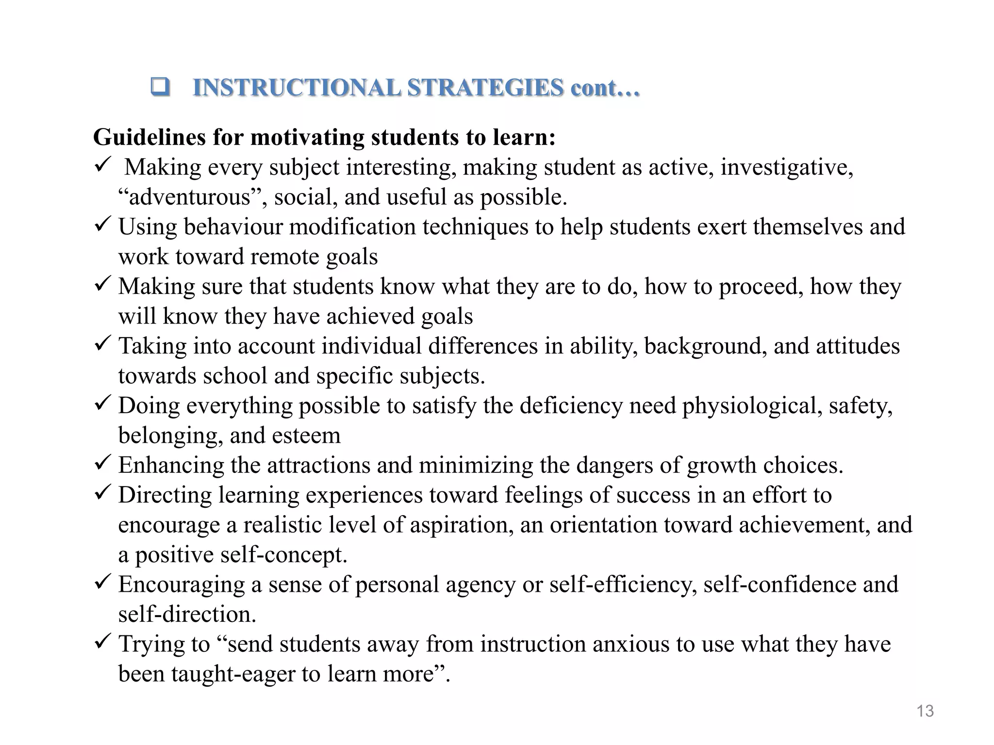 13
 INSTRUCTIONAL STRATEGIES cont…
Guidelines for motivating students to learn:
 Making every subject interesting, making student as active, investigative,
“adventurous”, social, and useful as possible.
 Using behaviour modification techniques to help students exert themselves and
work toward remote goals
 Making sure that students know what they are to do, how to proceed, how they
will know they have achieved goals
 Taking into account individual differences in ability, background, and attitudes
towards school and specific subjects.
 Doing everything possible to satisfy the deficiency need physiological, safety,
belonging, and esteem
 Enhancing the attractions and minimizing the dangers of growth choices.
 Directing learning experiences toward feelings of success in an effort to
encourage a realistic level of aspiration, an orientation toward achievement, and
a positive self-concept.
 Encouraging a sense of personal agency or self-efficiency, self-confidence and
self-direction.
 Trying to “send students away from instruction anxious to use what they have
been taught-eager to learn more”.
 