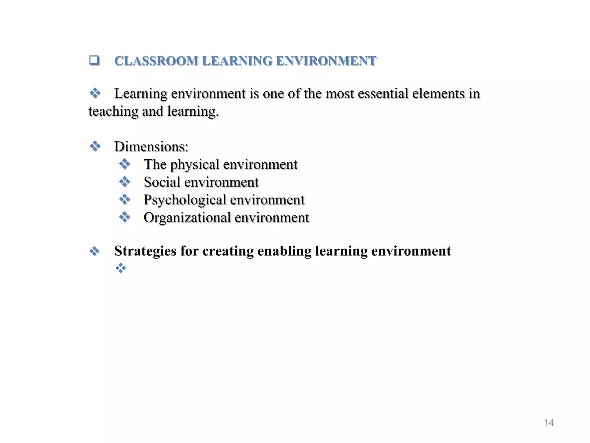 14
 CLASSROOM LEARNING ENVIRONMENT
 Learning environment is one of the most essential elements in
teaching and learning.
 Dimensions:
 The physical environment
 Social environment
 Psychological environment
 Organizational environment
 Strategies for creating enabling learning environment

 