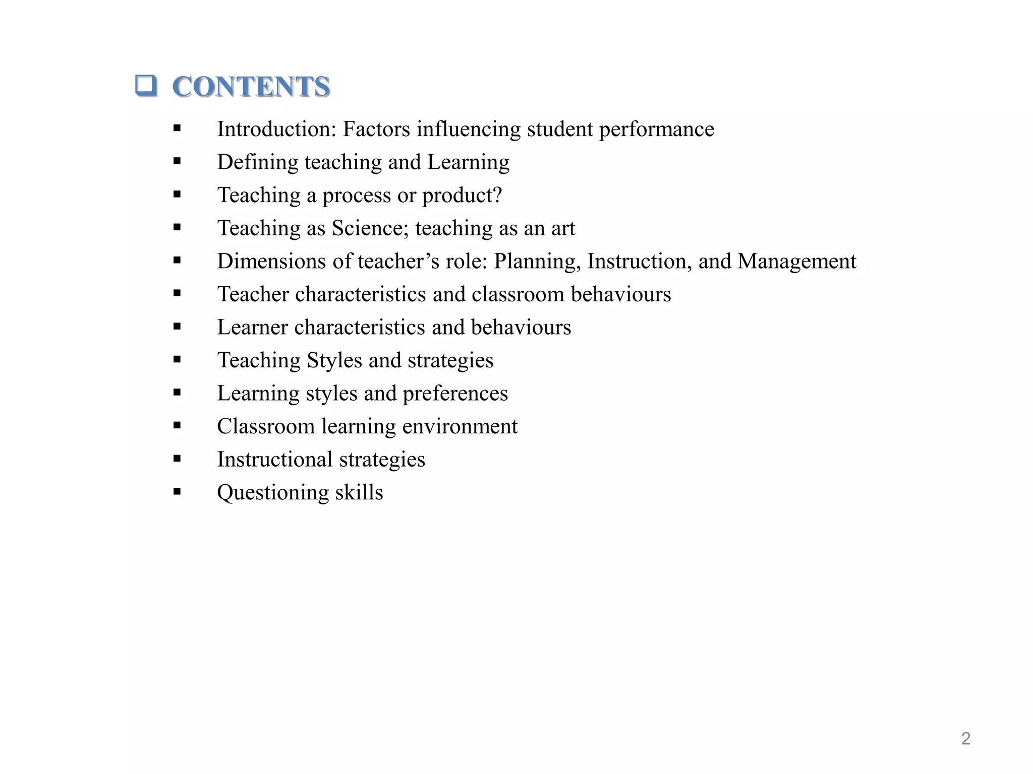 2
 CONTENTS
 Introduction: Factors influencing student performance
 Defining teaching and Learning
 Teaching a process or product?
 Teaching as Science; teaching as an art
 Dimensions of teacher’s role: Planning, Instruction, and Management
 Teacher characteristics and classroom behaviours
 Learner characteristics and behaviours
 Teaching Styles and strategies
 Learning styles and preferences
 Classroom learning environment
 Instructional strategies
 Questioning skills
 