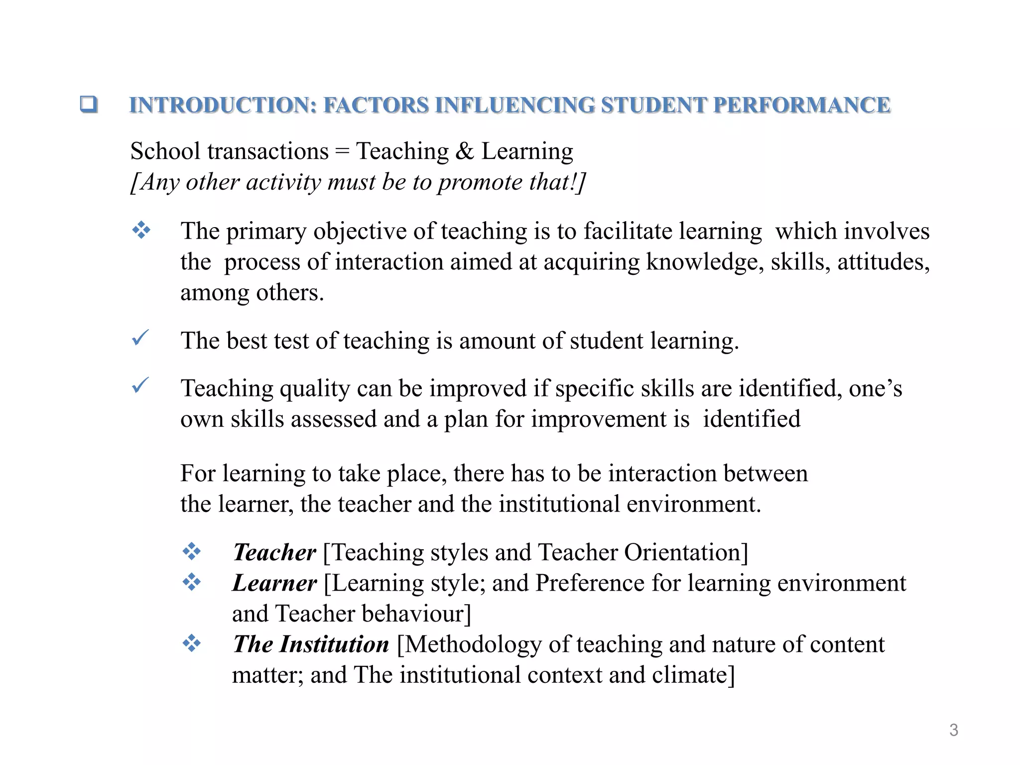3
 INTRODUCTION: FACTORS INFLUENCING STUDENT PERFORMANCE
School transactions = Teaching & Learning
[Any other activity must be to promote that!]
 The primary objective of teaching is to facilitate learning which involves
the process of interaction aimed at acquiring knowledge, skills, attitudes,
among others.
 The best test of teaching is amount of student learning.
 Teaching quality can be improved if specific skills are identified, one’s
own skills assessed and a plan for improvement is identified
For learning to take place, there has to be interaction between
the learner, the teacher and the institutional environment.
 Teacher [Teaching styles and Teacher Orientation]
 Learner [Learning style; and Preference for learning environment
and Teacher behaviour]
 The Institution [Methodology of teaching and nature of content
matter; and The institutional context and climate]
 