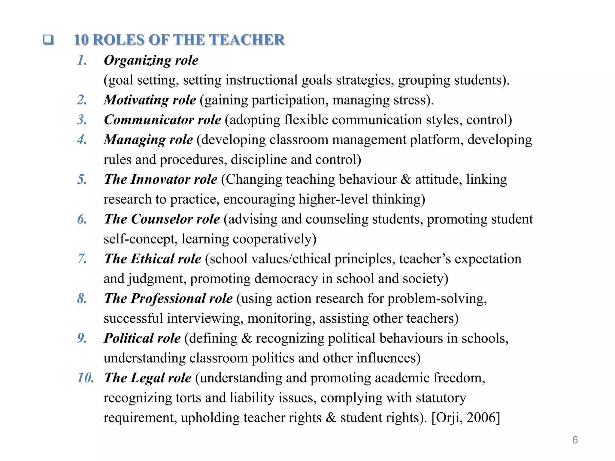 6
 10 ROLES OF THE TEACHER
1. Organizing role
(goal setting, setting instructional goals strategies, grouping students).
2. Motivating role (gaining participation, managing stress).
3. Communicator role (adopting flexible communication styles, control)
4. Managing role (developing classroom management platform, developing
rules and procedures, discipline and control)
5. The Innovator role (Changing teaching behaviour & attitude, linking
research to practice, encouraging higher-level thinking)
6. The Counselor role (advising and counseling students, promoting student
self-concept, learning cooperatively)
7. The Ethical role (school values/ethical principles, teacher’s expectation
and judgment, promoting democracy in school and society)
8. The Professional role (using action research for problem-solving,
successful interviewing, monitoring, assisting other teachers)
9. Political role (defining & recognizing political behaviours in schools,
understanding classroom politics and other influences)
10. The Legal role (understanding and promoting academic freedom,
recognizing torts and liability issues, complying with statutory
requirement, upholding teacher rights & student rights). [Orji, 2006]
 