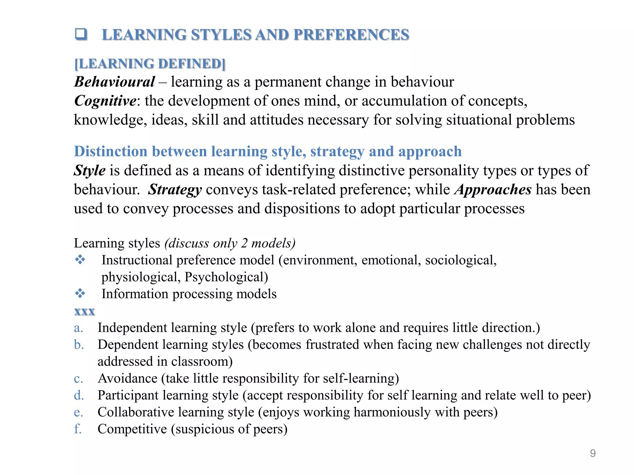 9
 LEARNING STYLES AND PREFERENCES
[LEARNING DEFINED]
Behavioural – learning as a permanent change in behaviour
Cognitive: the development of ones mind, or accumulation of concepts,
knowledge, ideas, skill and attitudes necessary for solving situational problems
Distinction between learning style, strategy and approach
Style is defined as a means of identifying distinctive personality types or types of
behaviour. Strategy conveys task-related preference; while Approaches has been
used to convey processes and dispositions to adopt particular processes
Learning styles (discuss only 2 models)
 Instructional preference model (environment, emotional, sociological,
physiological, Psychological)
 Information processing models
xxx
a. Independent learning style (prefers to work alone and requires little direction.)
b. Dependent learning styles (becomes frustrated when facing new challenges not directly
addressed in classroom)
c. Avoidance (take little responsibility for self-learning)
d. Participant learning style (accept responsibility for self learning and relate well to peer)
e. Collaborative learning style (enjoys working harmoniously with peers)
f. Competitive (suspicious of peers)
 