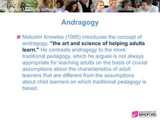 Andragogy
Malcolm Knowles (1990) introduces the concept of
andragogy, "the art and science of helping adults
learn." He co...