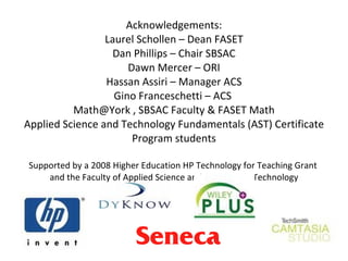 Acknowledgements: Laurel Schollen – Dean FASET Dan Phillips – Chair SBSAC Dawn Mercer – ORI Hassan Assiri – Manager ACS Gino Franceschetti – ACS  Math@York , SBSAC Faculty & FASET Math Applied Science and Technology Fundamentals (AST) Certificate Program students Supported by a 2008 Higher Education HP Technology for Teaching Grant  and the Faculty of Applied Science and Engineering Technology 