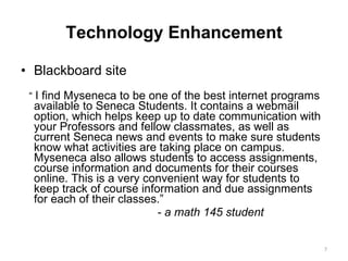Technology Enhancement Blackboard site “  I find Myseneca to be one of the best internet programs available to Seneca Students. It contains a webmail option, which helps keep up to date communication with your Professors and fellow classmates, as well as current Seneca news and events to make sure students know what activities are taking place on campus. Myseneca also allows students to access assignments, course information and documents for their courses online. This is a very convenient way for students to keep track of course information and due assignments for each of their classes.” - a math 145 student  