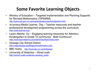 Some Favorite Learning Objects Ministry of Education – Targeted Implementation and Planning Supports for Revised Mathematics (TIPS4RM) http://www.edu.gov.on.ca/eng/studentsuccess/lms/tips4rm.html Annenberg   Media Learner. Org – Teacher resources and teacher professional development programming across the curriculum.  http://www.learner.org/ Learn Alberta. Ca – Engaging learning resources for Alberta’s Kindergarten to Grade 12 community.  Math Continuum http://www.learnalberta.ca/content/mec/flash/index.html Oswego City School District  http://regentsprep.org/Regents/math/math-a.cfm BBC home  http://www.bbc.co.uk/skillswise/ University of Waterloo – Wired math  http://cemc2.math.uwaterloo.ca/wired_math / 