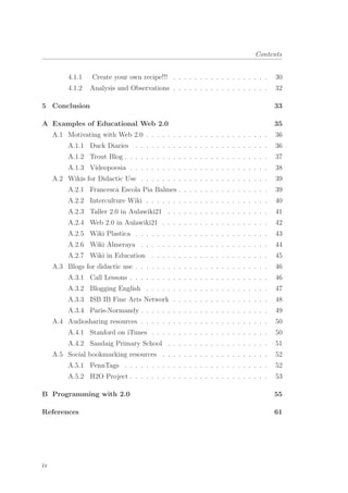Contents
4.1.1 Create your own recipe!!! . . . . . . . . . . . . . . . . . . 30
4.1.2 Analysis and Observations . . . . . . . . . . . . . . . . . . 32
5 Conclusion 33
A Examples of Educational Web 2.0 35
A.1 Motivating with Web 2.0 . . . . . . . . . . . . . . . . . . . . . . . 36
A.1.1 Duck Diaries . . . . . . . . . . . . . . . . . . . . . . . . . 36
A.1.2 Trout Blog . . . . . . . . . . . . . . . . . . . . . . . . . . . 37
A.1.3 Videopoesia . . . . . . . . . . . . . . . . . . . . . . . . . . 38
A.2 Wikis for Didactic Use . . . . . . . . . . . . . . . . . . . . . . . . 39
A.2.1 Francesca Escola Pia Balmes . . . . . . . . . . . . . . . . . 39
A.2.2 Interculture Wiki . . . . . . . . . . . . . . . . . . . . . . . 40
A.2.3 Taller 2.0 in Aulawiki21 . . . . . . . . . . . . . . . . . . . 41
A.2.4 Web 2.0 in Aulawiki21 . . . . . . . . . . . . . . . . . . . . 42
A.2.5 Wiki Plastica . . . . . . . . . . . . . . . . . . . . . . . . . 43
A.2.6 Wiki Almeraya . . . . . . . . . . . . . . . . . . . . . . . . 44
A.2.7 Wiki in Education . . . . . . . . . . . . . . . . . . . . . . 45
A.3 Blogs for didactic use . . . . . . . . . . . . . . . . . . . . . . . . . 46
A.3.1 Call Lessons . . . . . . . . . . . . . . . . . . . . . . . . . . 46
A.3.2 Blogging English . . . . . . . . . . . . . . . . . . . . . . . 47
A.3.3 ISB IB Fine Arts Network . . . . . . . . . . . . . . . . . . 48
A.3.4 Paris-Normandy . . . . . . . . . . . . . . . . . . . . . . . . 49
A.4 Audiosharing resources . . . . . . . . . . . . . . . . . . . . . . . . 50
A.4.1 Stanford on iTunes . . . . . . . . . . . . . . . . . . . . . . 50
A.4.2 Sandaig Primary School . . . . . . . . . . . . . . . . . . . 51
A.5 Social bookmarking resources . . . . . . . . . . . . . . . . . . . . 52
A.5.1 PennTags . . . . . . . . . . . . . . . . . . . . . . . . . . . 52
A.5.2 H2O Project . . . . . . . . . . . . . . . . . . . . . . . . . . 53
B Programming with 2.0 55
References 61
iv
 