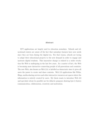 Abstract
ICT applications are largely used in education nowadays. Schools and ed-
ucational centres are aware of the fact that nowadays learners have new needs
since they are born during the digital era. For that reason, schools are trying
to adapt their educational projects to the new demand in order to engage and
motivate digital students. This innovative change is related to a wider revolu-
tion the Web is undergoing in the last few years. As a matter of fact, the Web
is becoming more interactive connecting people of all generations and countries.
The new Web, also known as Web 2.0, is labelled as democratic since it gives all
users the power to create and share contents. Web 2.0 applications like Wikis,
Blogs, media-sharing services and other interactive resources are spaces where the
information is entirely created by users. My thesis wants to introduce Web 2.0
and speculate about its possible use for didactic purposes showing how it fosters
communication, collaboration, creativity and motivation.
 