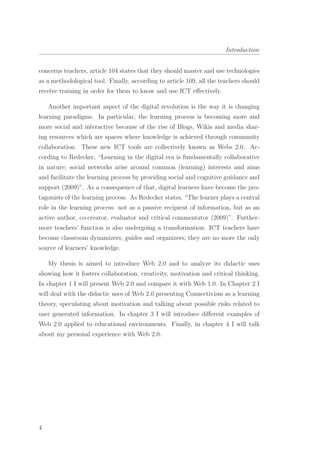 Introduction
concerns teachers, article 104 states that they should master and use technologies
as a methodological tool. Finally, according to article 109, all the teachers should
receive training in order for them to know and use ICT eﬀectively.
Another important aspect of the digital revolution is the way it is changing
learning paradigms. In particular, the learning process is becoming more and
more social and interactive because of the rise of Blogs, Wikis and media shar-
ing resources which are spaces where knowledge is achieved through community
collaboration. These new ICT tools are collectively known as Webs 2.0. Ac-
cording to Redecker, “Learning in the digital era is fundamentally collaborative
in nature; social networks arise around common (learning) interests and aims
and facilitate the learning process by providing social and cognitive guidance and
support (2009)”. As a consequence of that, digital learners have become the pro-
tagonists of the learning process. As Redecker states, “The learner plays a central
role in the learning process not as a passive recipient of information, but as an
active author, co-creator, evaluator and critical commentator (2009)”. Further-
more teachers’ function is also undergoing a transformation: ICT teachers have
become classroom dynamizers, guides and organizers; they are no more the only
source of learners’ knowledge.
My thesis is aimed to introduce Web 2.0 and to analyze its didactic uses
showing how it fosters collaboration, creativity, motivation and critical thinking.
In chapter 1 I will present Web 2.0 and compare it with Web 1.0. In Chapter 2 I
will deal with the didactic uses of Web 2.0 presenting Connectivism as a learning
theory, speculating about motivation and talking about possible risks related to
user generated information. In chapter 3 I will introduce diﬀerent examples of
Web 2.0 applied to educational environments. Finally, in chapter 4 I will talk
about my personal experience with Web 2.0.
4
 