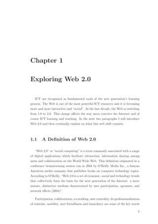 Chapter 1
Exploring Web 2.0
ICT are recognized as fundamental tools of the new generation’s learning
process. The Web is one of the most powerful ICT resources and it is becoming
more and more interactive and “social”. In the last decade, the Web is switching
from 1.0 to 2.0. This change aﬀects the way users conceive the Internet and of
course ICT learning and teaching. In the next two paragraphs I will introduce
Web 2.0 and then eventually explain on what this web shift consists.
1.1 A Deﬁnition of Web 2.0
“Web 2.0” or “social computing” is a term commonly associated with a range
of digital applications which facilitate interaction, information sharing among
users and collaboration on the World Wide Web. This deﬁnition originated in a
conference brainstorming session run in 2004 by O’Reilly Media Inc., a famous
American media company that publishes books on computer technology topics.
According to O’Reilly, “Web 2.0 is a set of economic, social and technology trends
that collectively form the basis for the next generation of the Internet a more
mature, distinctive medium characterized by user participation, openness, and
network eﬀects (2004)”.
Participation, collaboration, co-working, user centrality, de-professionalization
of contents, usability, user friendliness and immediacy are some of the key words
5
 