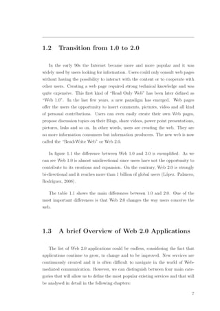 1.2 Transition from 1.0 to 2.0
In the early 90s the Internet became more and more popular and it was
widely used by users looking for information. Users could only consult web pages
without having the possibility to interact with the content or to cooperate with
other users. Creating a web page required strong technical knowledge and was
quite expensive. This ﬁrst kind of “Read Only Web” has been later deﬁned as
“Web 1.0”. In the last few years, a new paradigm has emerged. Web pages
oﬀer the users the opportunity to insert comments, pictures, video and all kind
of personal contributions. Users can even easily create their own Web pages,
propose discussion topics on their Blogs, share videos, power point presentations,
pictures, links and so on. In other words, users are creating the web. They are
no more information consumers but information producers. The new web is now
called the “Read-Write Web” or Web 2.0.
In ﬁgure 1.1 the diﬀerence between Web 1.0 and 2.0 is exempliﬁed. As we
can see Web 1.0 is almost unidirectional since users have not the opportunity to
contribute to its creations and expansion. On the contrary, Web 2.0 is strongly
bi-directional and it reaches more than 1 billion of global users (L´opez. Palmero,
Rodr´ıguez, 2008).
The table 1.1 shows the main diﬀerences between 1.0 and 2.0. One of the
most important diﬀerences is that Web 2.0 changes the way users conceive the
web.
1.3 A brief Overview of Web 2.0 Applications
The list of Web 2.0 applications could be endless, considering the fact that
applications continue to grow, to change and to be improved. New services are
continuously created and it is often diﬃcult to navigate in the world of Web-
mediated communication. However, we can distinguish between four main cate-
gories that will allow us to deﬁne the most popular existing services and that will
be analysed in detail in the following chapters:
7
 