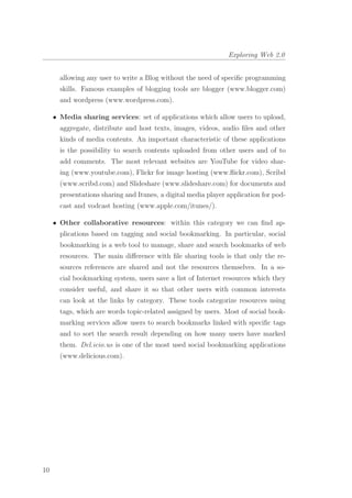 Exploring Web 2.0
allowing any user to write a Blog without the need of speciﬁc programming
skills. Famous examples of blogging tools are blogger (www.blogger.com)
and wordpress (www.wordpress.com).
• Media sharing services: set of applications which allow users to upload,
aggregate, distribute and host texts, images, videos, audio ﬁles and other
kinds of media contents. An important characteristic of these applications
is the possibility to search contents uploaded from other users and of to
add comments. The most relevant websites are YouTube for video shar-
ing (www.youtube.com), Flickr for image hosting (www.ﬂickr.com), Scribd
(www.scribd.com) and Slideshare (www.slideshare.com) for documents and
presentations sharing and Itunes, a digital media player application for pod-
cast and vodcast hosting (www.apple.com/itunes/).
• Other collaborative resources: within this category we can ﬁnd ap-
plications based on tagging and social bookmarking. In particular, social
bookmarking is a web tool to manage, share and search bookmarks of web
resources. The main diﬀerence with ﬁle sharing tools is that only the re-
sources references are shared and not the resources themselves. In a so-
cial bookmarking system, users save a list of Internet resources which they
consider useful, and share it so that other users with common interests
can look at the links by category. These tools categorize resources using
tags, which are words topic-related assigned by users. Most of social book-
marking services allow users to search bookmarks linked with speciﬁc tags
and to sort the search result depending on how many users have marked
them. Del.icio.us is one of the most used social bookmarking applications
(www.delicious.com).
10
 