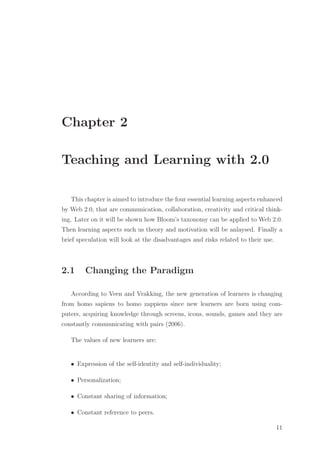 Chapter 2
Teaching and Learning with 2.0
This chapter is aimed to introduce the four essential learning aspects enhanced
by Web 2.0, that are communication, collaboration, creativity and critical think-
ing. Later on it will be shown how Bloom’s taxonomy can be applied to Web 2.0.
Then learning aspects such us theory and motivation will be anlaysed. Finally a
brief speculation will look at the disadvantages and risks related to their use.
2.1 Changing the Paradigm
According to Veen and Vrakking, the new generation of learners is changing
from homo sapiens to homo zappiens since new learners are born using com-
puters, acquiring knowledge through screens, icons, sounds, games and they are
constantly communicating with pairs (2006).
The values of new learners are:
• Expression of the self-identity and self-individuality;
• Personalization;
• Constant sharing of information;
• Constant reference to peers.
11
 