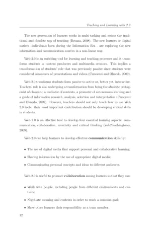 Teaching and Learning with 2.0
The new generation of learners works in multi-tasking and resists the tradi-
tional and obsolete way of teaching (Besana, 2008). The new learners or digital
natives -individuals born during the Information Era - are exploring the new
information and communication sources in a non-linear way.
Web 2.0 is an enriching tool for learning and teaching processes and it trans-
forms students in content producers and multimedia creators. This implies a
transformation of students’ role that was previously passive since students were
considered consumers of presentations and videos (Crescenzi and Olmedo, 2009).
Web 2.0 transforms students form passive to active or, better yet, interactive.
Teachers’ role is also undergoing a transformation from being the absolute protag-
onist of classes to a mediator of contents, a promoter of autonomous learning and
a guide of information research, analysis, selection and interpretation (Crescenzi
and Olmedo, 2009). However, teachers should not only teach how to use Web
2.0 tools: their most important contribution should be developing critical skills
in students.
Web 2.0 is an eﬀective tool to develop four essential learning aspects: com-
munication, collaboration, creativity and critical thinking (web2teachingtools,
2009).
Web 2.0 can help learners to develop eﬀective communication skills by:
• The use of digital media that support personal and collaborative learning;
• Sharing information by the use of appropriate digital media;
• Communicating personal concepts and ideas to diﬀerent audiences.
Web 2.0 is useful to promote collaboration among learners so that they can:
• Work with people, including people from diﬀerent environments and cul-
tures;
• Negotiate meaning and contents in order to reach a common goal;
• Show other learners their responsibility as a team member.
12
 