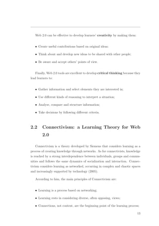 Web 2.0 can be eﬀective to develop learners’ creativity by making them:
• Create useful contributions based on original ideas;
• Think about and develop new ideas to be shared with other people;
• Be aware and accept others’ points of view.
Finally, Web 2.0 tools are excellent to develop critical thinking because they
lead learners to:
• Gather information and select elements they are interested in;
• Use diﬀerent kinds of reasoning to interpret a situation;
• Analyse, compare and structure information;
• Take decisions by following diﬀerent criteria.
2.2 Connectivism: a Learning Theory for Web
2.0
Connectivism is a theory developed by Siemens that considers learning as a
process of creating knowledge through networks. As for connectivists, knowledge
is reached by a strong interdependence between individuals, groups and commu-
nities and follows the same dynamics of socialization and interaction. Connec-
tivism considers learning as networked, occurring in complex and chaotic spaces
and increasingly supported by technology (2005).
According to him, the main principles of Connectivism are:
• Learning is a process based on networking;
• Learning rests in considering diverse, often opposing, views;
• Connections, not content, are the beginning point of the learning process;
13
 