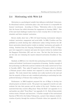 Teaching and Learning with 2.0
2.4 Motivating with Web 2.0
Motivation is a psychological variable that inﬂuences individuals’ behaviours.
In educational contexts, motivation plays a key role because it is responsible for
learners’ involvement. According to Celaya, “Motivation refers to the reasons
that the learner has which determine his engagement in learning (2005).” One
of the most hard challenges teachers face in their everyday life is to ﬁnd ways to
stimulate and foster students’ motivation.
Recent studies show how a Web 2.0 based learning environment enhances
students’ motivation, engagement and social skills. In 2006, Cavallaro and Tan
published an article showing that collaborative online writing between two dif-
ferent universities showed positive results in students’ motivation and quality of
writing. Students from the Nanyang Technological University (NTU) of Singa-
pore were supposed to comment and assess the reports written by students from
the Singapore Polytechnic (SP) and vice versa. The fact that the lecturer was
not the only one evaluating the reports enhanced motivation (Cavallaro & Tan,
2006).
Similarly, in 2008 Lee et al. describe how podcasting activities promote collab-
oration and students’ involvement in negotiation of meaning. Another example of
how podcasting can eﬀectively motivate students is the study carried out by Cruz
& Carvalho (2007). They asked 27 pupils from a Portuguese school to develop
a Podcasts project where students were supposed to create their own Podcast
episodes. The study showed that students were really involved in the task and
that the majority of them not only considered podcasting as motivating but also
preferred listening to Podcasts than reading books.
Furthermore, in 2006 Langhorst proposed the use of Blogs to develop two
schools projects on historic novels. The project was supposed to involve not only
students but also their parents and the author of the novel. Students were so
motivated that they created a Blog about “Daisy the Duck” (see appendix A.1.1)
and another one called “Trout Diary” (see appendix A.1.2). Both of them include
written stories, Podcasts and interviews. A further example of the motivational
function of Web 2.0 is the Italian Videopoesia, a project that enhances student’s
creation of poetry through the creation of Youtube videos (see appendix A.1.3).
16
 