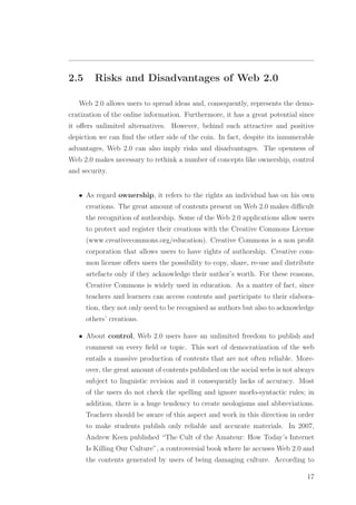 2.5 Risks and Disadvantages of Web 2.0
Web 2.0 allows users to spread ideas and, consequently, represents the demo-
cratization of the online information. Furthermore, it has a great potential since
it oﬀers unlimited alternatives. However, behind such attractive and positive
depiction we can ﬁnd the other side of the coin. In fact, despite its innumerable
advantages, Web 2.0 can also imply risks and disadvantages. The openness of
Web 2.0 makes necessary to rethink a number of concepts like ownership, control
and security.
• As regard ownership, it refers to the rights an individual has on his own
creations. The great amount of contents present on Web 2.0 makes diﬃcult
the recognition of authorship. Some of the Web 2.0 applications allow users
to protect and register their creations with the Creative Commons License
(www.creativecommons.org/education). Creative Commons is a non proﬁt
corporation that allows users to have rights of authorship. Creative com-
mon license oﬀers users the possibility to copy, share, re-use and distribute
artefacts only if they acknowledge their author’s worth. For these reasons,
Creative Commons is widely used in education. As a matter of fact, since
teachers and learners can access contents and participate to their elabora-
tion, they not only need to be recognised as authors but also to acknowledge
others’ creations.
• About control, Web 2.0 users have an unlimited freedom to publish and
comment on every ﬁeld or topic. This sort of democratization of the web
entails a massive production of contents that are not often reliable. More-
over, the great amount of contents published on the social webs is not always
subject to linguistic revision and it consequently lacks of accuracy. Most
of the users do not check the spelling and ignore morfo-syntactic rules; in
addition, there is a huge tendency to create neologisms and abbreviations.
Teachers should be aware of this aspect and work in this direction in order
to make students publish only reliable and accurate materials. In 2007,
Andrew Keen published “The Cult of the Amateur: How Today’s Internet
Is Killing Our Culture”, a controversial book where he accuses Web 2.0 and
the contents generated by users of being damaging culture. According to
17
 