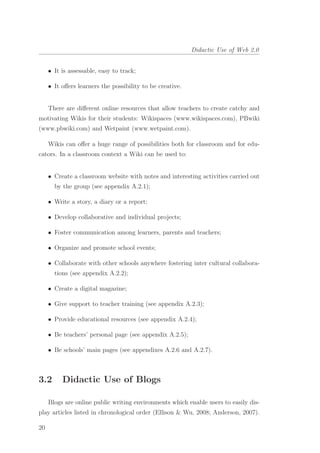 Didactic Use of Web 2.0
• It is assessable, easy to track;
• It oﬀers learners the possibility to be creative.
There are diﬀerent online resources that allow teachers to create catchy and
motivating Wikis for their students: Wikispaces (www.wikispaces.com), PBwiki
(www.pbwiki.com) and Wetpaint (www.wetpaint.com).
Wikis can oﬀer a huge range of possibilities both for classroom and for edu-
cators. In a classroom context a Wiki can be used to:
• Create a classroom website with notes and interesting activities carried out
by the group (see appendix A.2.1);
• Write a story, a diary or a report;
• Develop collaborative and individual projects;
• Foster communication among learners, parents and teachers;
• Organize and promote school events;
• Collaborate with other schools anywhere fostering inter cultural collabora-
tions (see appendix A.2.2);
• Create a digital magazine;
• Give support to teacher training (see appendix A.2.3);
• Provide educational resources (see appendix A.2.4);
• Be teachers’ personal page (see appendix A.2.5);
• Be schools’ main pages (see appendixes A.2.6 and A.2.7).
3.2 Didactic Use of Blogs
Blogs are online public writing environments which enable users to easily dis-
play articles listed in chronological order (Ellison & Wu, 2008; Anderson, 2007).
20
 