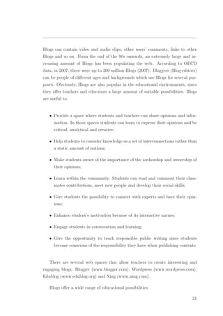 Blogs can contain video and audio clips, other users’ comments, links to other
Blogs and so on. From the end of the 90s onwards, an extremely large and in-
creasing amount of Blogs has been populating the web. According to OECD
data, in 2007, there were up to 200 million Blogs (2007). Bloggers (Blog editors)
can be people of diﬀerent ages and backgrounds which use Blogs for several pur-
poses. Obviously, Blogs are also popular in the educational environments, since
they oﬀer teachers and educators a large amount of suitable possibilities. Blogs
are useful to:
• Provide a space where students and teachers can share opinions and infor-
mation. In those spaces students can learn to express their opinions and be
critical, analytical and creative;
• Help students to consider knowledge as a set of interconnections rather than
a static amount of notions;
• Make students aware of the importance of the authorship and ownership of
their opinions;
• Learn within the community. Students can read and comment their class-
mates contributions, meet new people and develop their social skills;
• Give students the possibility to connect with experts and have their opin-
ions;
• Enhance student’s motivation because of its interactive nature;
• Engage students in conversation and learning;
• Give the opportunity to teach responsible public writing since students
become conscious of the responsibility they have when publishing contents.
There are several web spaces that allow teachers to create interesting and
engaging blogs: Blogger (www.blogger.com), Wordpress (www.wordpress.com),
Edublog (www.edublog.org) and Ning (www.ning.com).
Blogs oﬀer a wide range of educational possibilities:
21
 