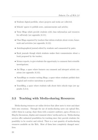 Didactic Use of Web 2.0
• Students digital portfolio, where projects and works are collected;
• Schools’ spaces to publish news, announcements and articles;
• Tutor Blogs which provide students with class information and resources
for self-study (see appendix A.3.1);
• Class Blogs organized by teachers that inform students about events, home-
work and activities (see appendix A.3.2);
• Autobiographical journal edited by students and commented by pairs;
• Book journals though which students makes their commentaries about a
book proposed by the teacher;
• Science reports, to give students the opportunity to comment their scientiﬁc
investigations;
• Art Blogs, a space where learners can comment and interpret artistic cre-
ations (see appendix A.3.3);
• NarraBlogs or creative writing Blogs, a space where students publish their
original and creative narrations or poetries;
• TravelBlog, a space where students talk about their schools trips (see ap-
pendix A.3.4).
3.3 Teaching with Media-sharing Resources
Media-sharing resources are online devices that allow users to store and share
their own creations. Through the use of media-sharing users can upload ﬁles,
collect them in a group, share them with a massive audience, open a Forum or a
Blog for discussions, display and comment others’ media and so on. Media-sharing
services oﬀer unlimited possibilities for teaching since they provide students the
possibility to be creative and critical. There is a vast quantity of media-sharing
resources available on the Web. Most of them have completely changed users’
lives.
22
 