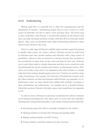 3.3.3 Audiosharing
Sharing audio ﬁles is a powerful way to allow the communication and the
distribution of contents. Audiosharing enable users no only to listen to a wide
variety of audio-ﬁles, but also to collect, create and share them. The device used
to share audio-ﬁles is the Podcast, a recorded ﬁle available on the Internet that
users can easily download and listen to either with their iPod or with other media
players. Thus, users can download entire audio broadcastings and listen to them
wherever and whenever they want.
There is a wide range of Podcasts available online and they range from general
to speciﬁc topics (music, art, science, culture). Podcasts can also be useful tools
in education since they provide teachers and educators with a large variety of
possibilities. Moreover, they are attractive to learners because they can listen to
the recorded ﬁle as many times as they want and learn by their own. Podcasts
can be used either inside or outside classrooms and they can be created not only
by professionals but also by students and teachers. In educational contexts, Pod-
casts can be either a short story to be uploaded on the school website or a weekly
radio show that students should organize and record. Podcasts are used by a large
range of institutions. For example, the University of Stanford has created a web-
site where students can ﬁnd and download useful Podcats (see appendix A.4.1).
Furthermore, there are many schools that publish their students’ recordings to
show contributions and achievements. An example can be a Scottish Primary
school that produces Podcasts with jokes, games and competitions (see appendix
A.4.2).
In order to create a Podcast it is necessary to download the software Audacity
(www.audacity.sourceforge.net) that allows users to record and edit audio-ﬁles.
Listening and creating Podcasting oﬀer a wide variety of educational beneﬁts like:
• Introducing topics that will be eventually developed by the teacher;
• Allowing students to develop their listening and speaking skills;
• Making students familiar with ICT devices;
• Giving students a potential audience for their creations;
25
 