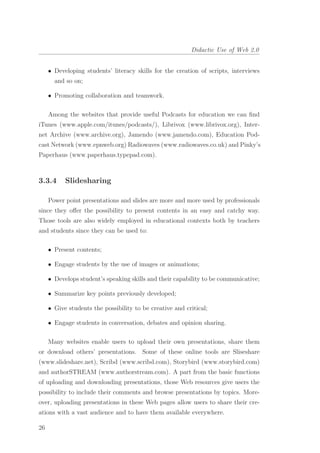 Didactic Use of Web 2.0
• Developing students’ literacy skills for the creation of scripts, interviews
and so on;
• Promoting collaboration and teamwork.
Among the websites that provide useful Podcasts for education we can ﬁnd
iTunes (www.apple.com/itunes/podcasts/), Librivox (www.librivox.org), Inter-
net Archive (www.archive.org), Jamendo (www.jamendo.com), Education Pod-
cast Network (www.epnweb.org) Radiowaves (www.radiowaves.co.uk) and Pinky’s
Paperhaus (www.paperhaus.typepad.com).
3.3.4 Slidesharing
Power point presentations and slides are more and more used by professionals
since they oﬀer the possibility to present contents in an easy and catchy way.
Those tools are also widely employed in educational contexts both by teachers
and students since they can be used to:
• Present contents;
• Engage students by the use of images or animations;
• Develops student’s speaking skills and their capability to be communicative;
• Summarize key points previously developed;
• Give students the possibility to be creative and critical;
• Engage students in conversation, debates and opinion sharing.
Many websites enable users to upload their own presentations, share them
or download others’ presentations. Some of these online tools are Sliseshare
(www.slideshare.net), Scribd (www.scribd.com), Storybird (www.storybird.com)
and authorSTREAM (www.authorstream.com). A part from the basic functions
of uploading and downloading presentations, those Web resources give users the
possibility to include their comments and browse presentations by topics. More-
over, uploading presentations in these Web pages allow users to share their cre-
ations with a vast audience and to have them available everywhere.
26
 