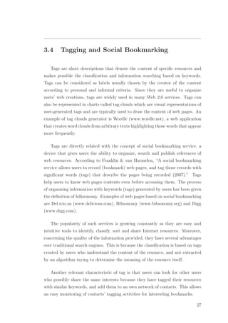 3.4 Tagging and Social Bookmarking
Tags are short descriptions that denote the content of speciﬁc resources and
makes possible the classiﬁcation and information searching based on keywords.
Tags can be considered as labels usually chosen by the creator of the content
according to personal and informal criteria. Since they are useful to organize
users’ web creations, tags are widely used in many Web 2.0 services. Tags can
also be represented in charts called tag clouds which are visual representations of
user-generated tags and are typically used to draw the content of web pages. An
example of tag clouds generator is Wordle (www.wordle.net), a web application
that creates word clouds from arbitrary texts highlighting those words that appear
more frequently.
Tags are directly related with the concept of social bookmarking service, a
device that gives users the ability to organize, search and publish references of
web resources. According to Franklin & van Harmelen, “A social bookmarking
service allows users to record (bookmark) web pages, and tag those records with
signiﬁcant words (tags) that describe the pages being recorded (2007).” Tags
help users to know web pages contents even before accessing them. The process
of organising information with keywords (tags) generated by users has been given
the deﬁnition of folksonomy. Examples of web pages based on social bookmarking
are Del.icio.us (www.delicious.com), Bibsonomy (www.bibsonomy.org) and Digg
(www.digg.com).
The popularity of such services is growing constantly as they are easy and
intuitive tools to identify, classify, sort and share Internet resources. Moreover,
concerning the quality of the information provided, they have several advantages
over traditional search engines. This is because the classiﬁcation is based on tags
created by users who understand the content of the resource, and not extracted
by an algorithm trying to determine the meaning of the resource itself.
Another relevant characteristic of tag is that users can look for other users
who possibly share the same interests because they have tagged their resources
with similar keywords, and add them to an own network of contacts. This allows
an easy monitoring of contacts’ tagging activities for interesting bookmarks.
27
 