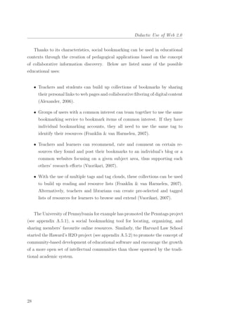 Didactic Use of Web 2.0
Thanks to its characteristics, social bookmarking can be used in educational
contexts through the creation of pedagogical applications based on the concept
of collaborative information discovery. Below are listed some of the possible
educational uses:
• Teachers and students can build up collections of bookmarks by sharing
their personal links to web pages and collaborative ﬁltering of digital content
(Alexander, 2006).
• Groups of users with a common interest can team together to use the same
bookmarking service to bookmark items of common interest. If they have
individual bookmarking accounts, they all need to use the same tag to
identify their resources (Franklin & van Harmelen, 2007).
• Teachers and learners can recommend, rate and comment on certain re-
sources they found and post their bookmarks to an individual’s blog or a
common websites focusing on a given subject area, thus supporting each
others’ research eﬀorts (Vuorikari, 2007).
• With the use of multiple tags and tag clouds, these collections can be used
to build up reading and resource lists (Franklin & van Harmelen, 2007).
Alternatively, teachers and librarians can create pre-selected and tagged
lists of resources for learners to browse and extend (Vuorikari, 2007).
The University of Pennsylvania for example has promoted the Penntags project
(see appendix A.5.1), a social bookmarking tool for locating, organizing, and
sharing members’ favourite online resources. Similarly, the Harvard Law School
started the Haward’s H2O project (see appendix A.5.2) to promote the concept of
community-based development of educational software and encourage the growth
of a more open set of intellectual communities than those spawned by the tradi-
tional academic system.
28
 