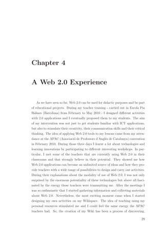 Chapter 4
A Web 2.0 Experience
As we have seen so far, Web 2.0 can be used for didactic purposes and be part
of educational projects. During my teacher training - carried out in Escola Pia
Balmes (Barcelona) from February to May 2010 - I designed diﬀerent activities
with 2.0 applications and I eventually proposed them to my students. The aim
of my intervention was not just to get students familiar with ICT applications,
but also to stimulate their creativity, their communication skills and their critical
thinking. The idea of applying Web 2.0 tools to my lessons came from my atten-
dance at the APAC (Associaci´o de Professors d’Angl`es de Catalunya) convention
in February 2010. During those three days I learnt a lot about technologies and
learning innovations by participating to diﬀerent interesting workshops. In par-
ticular, I met some of the teachers that are currently using Web 2.0 in their
classrooms and that strongly believe in their potential. They showed me how
Web 2.0 applications can become an unlimited source of ideas and how they pro-
vide teachers with a wide range of possibilities to design and carry out activities.
During their explanations about the modality of use of Web 2.0, I was not only
surprised by the enormous potentiality of these technologies but above all fasci-
nated by the energy those teachers were transmitting me. After the meetings I
was so enthusiastic that I started gathering information and collecting materials
about Web 2.0. Nevertheless, the most exciting moment came when I started
designing my own activities on my Wikispace. The idea of teaching using my
personal resources stimulated me and I could feel the same energy the APAC
teachers had. So, the creation of my Wiki has been a process of discovering,
29
 