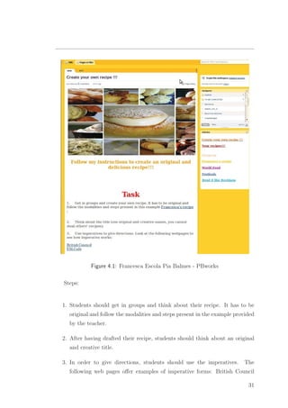Figure 4.1: Francesca Escola Pia Balmes - PBworks
Steps:
1. Students should get in groups and think about their recipe. It has to be
original and follow the modalities and steps present in the example provided
by the teacher.
2. After having drafted their recipe, students should think about an original
and creative title.
3. In order to give directions, students should use the imperatives. The
following web pages oﬀer examples of imperative forms: British Council
31
 