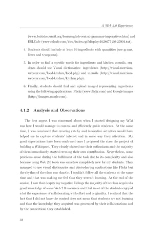 A Web 2.0 Experience
(www.britishcouncil.org/learnenglish-central-grammar-imperatives.htm) and
ESLCafe (www.eslcafe.com/idea/index.cgi?display:1028675430-25901.txt).
4. Students should include at least 10 ingredients with quantities (use grams,
liters and teaspoons).
5. In order to ﬁnd a speciﬁc words for ingredients and kitchen utensils, stu-
dents should use Visual dictionaries: ingredients (http://visual.merriam-
webster.com/food-kitchen/food.php) and utensils (http://visual.merriam-
webster.com/food-kitchen/kitchen.php).
6. Finally, students should ﬁnd and upload imaged representing ingredients
using the following applications: Flickr (www.ﬂickr.com) and Google images
(http://images.google.com).
4.1.2 Analysis and Observations
The ﬁrst aspect I was concerned about when I started designing my Wiki
was how I would manage to control and eﬃciently guide students. At the same
time, I was convinced that creating catchy and innovative activities would have
helped me to capture students’ interest and in some way their attention. My
good expectations have been conﬁrmed once I proposed the class the project of
building a Wikispace. They clearly showed me their enthusiasm and the majority
of them immediately started creating their own contribution. Nevertheless, some
problems arose during the fulﬁllment of the task due to its complexity and also
because using Web 2.0 tools was somehow completely new for my students. They
managed to use visual dictionaries and photosharing applications like Flickr but
the rhythm of the class was chaotic. I couldn’t follow all the students at the same
time and that was making me feel that they weren’t learning. At the end of the
session, I saw that despite my negative feelings the majority of the class acquired a
good knowledge of some Web 2.0 resources and that most of the students enjoyed
a lot the experience of collaborating with eﬀort and originality. I realized that the
fact that I did not have the control does not mean that students are not learning
and that the knowledge they acquired was generated by their collaborations and
by the connections they established.
32
 