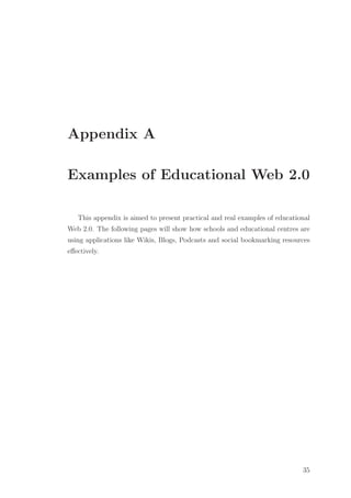 Appendix A
Examples of Educational Web 2.0
This appendix is aimed to present practical and real examples of educational
Web 2.0. The following pages will show how schools and educational centres are
using applications like Wikis, Blogs, Podcasts and social bookmarking resources
eﬀectively.
35
 