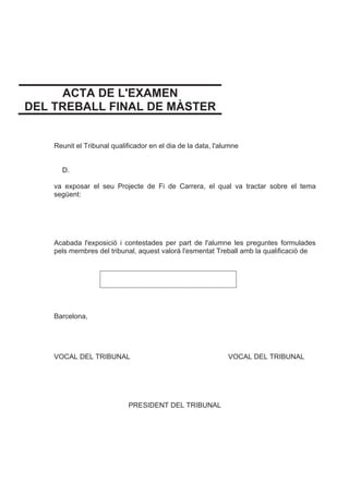 ACTA DE L'EXAMEN
DEL TREBALL FINAL DE MÀSTER
Reunit el Tribunal qualificador en el dia de la data, l'alumne
D.
va exposar el seu Projecte de Fi de Carrera, el qual va tractar sobre el tema
següent:
Acabada l'exposició i contestades per part de l'alumne les preguntes formulades
pels membres del tribunal, aquest valorà l'esmentat Treball amb la qualificació de
Barcelona,
VOCAL DEL TRIBUNAL VOCAL DEL TRIBUNAL
PRESIDENT DEL TRIBUNAL
 