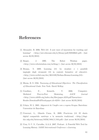 References
[1] Alexander, B. 2006. Web 2.0: A new wave of innovation for teaching and
learning? <http://net.educause.edu/ir/library/pdf/ERM0621.pdf> (last
access 30/05/2010)
[2] Barger, J. 1999. The Robot Wisdom pages.
<http://www.robotwisdom.com/weblogs/> (last access 30/05/2010)
[3] Besana, S. 2009. Learning 2.0. Le ricadute e i possibili
impieghi degli strumenti 2.0 in contesti formative ed educativi.
<http://www.scribd.com/doc/3611189/Stefano-Besana-Learning-2-0>
(last access 30/05/2010)
[4] Bloom, B. S. 1956. Taxonomy of Educational Objectives: The Classiﬁcation
of Educational Goals. New York: David McKay
[5] Cavallaro, F., Kenneth, T. 2006. Computer-
Mediated Peer-to-Peer Mentoring. AACE Journal
<http://www.editlib.org/index.cfm/ﬁles/paper 6219.pdf?fuseaction=
Reader.DownloadFullText&paper id=6219> (last access 30/05/2010)
[6] Celaya, M. L. 2005. Adquisici´o de l’angl`es com a segona llengua. Barcelona:
Universitat de Barcelona
[7] Crescenzi, L., Olmedo Casas, K. 2009. Practicum 2.0. El diario
digital compartido sustituye a la memoria tradicional. <http://dugi-
doc.udg.edu/bitstream/10256/1804/1/164.pdf> (last access 30/05/2010)
[8] Cruz, S. C. S., Carvalho, A.A.A. 2007. Podcast: A Powerful Web Tool for
Learning History. IADIS International Conference e-Learning
61
 