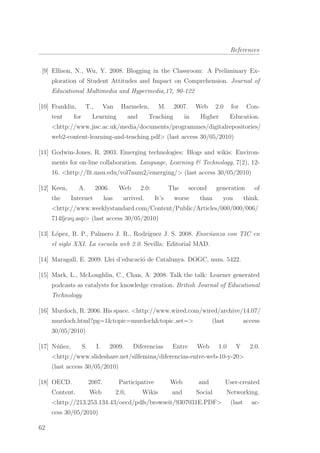 References
[9] Ellison, N., Wu, Y. 2008. Blogging in the Classroom: A Preliminary Ex-
ploration of Student Attitudes and Impact on Comprehension. Journal of
Educational Multimedia and Hypermedia,17, 90-122
[10] Franklin, T., Van Harmelen, M. 2007. Web 2.0 for Con-
tent for Learning and Teaching in Higher Education.
<http://www.jisc.ac.uk/media/documents/programmes/digitalrepositories/
web2-content-learning-and-teaching.pdf> (last access 30/05/2010)
[11] Godwin-Jones, R. 2003. Emerging technologies: Blogs and wikis: Environ-
ments for on-line collaboration. Language, Learning & Technology, 7(2), 12-
16. <http://llt.msu.edu/vol7num2/emerging/> (last access 30/05/2010)
[12] Keen, A. 2006. Web 2.0: The second generation of
the Internet has arrived. It’s worse than you think.
<http://www.weeklystandard.com/Content/Public/Articles/000/000/006/
714fjczq.asp> (last access 30/05/2010)
[13] L´opez, R. P., Palmero J. R., Rodr´ıguez J. S. 2008. Ense˜nanza con TIC en
el siglo XXI. La escuela web 2.0. Sevilla: Editorial MAD.
[14] Maragall, E. 2009. Llei d’educaci´o de Catalunya. DOGC, num. 5422.
[15] Mark, L., McLoughlin, C., Chan, A. 2008. Talk the talk: Learner generated
podcasts as catalysts for knowledge creation. British Journal of Educational
Technology
[16] Murdoch, R. 2006. His space. <http://www.wired.com/wired/archive/14.07/
murdoch.html?pg=1&topic=murdoch&topic set=> (last access
30/05/2010)
[17] N´u˜nez, S. I. 2009. Diferencias Entre Web 1.0 Y 2.0.
<http://www.slideshare.net/silfemina/diferencias-entre-web-10-y-20>
(last access 30/05/2010)
[18] OECD. 2007. Participative Web and User-created
Content. Web 2.0, Wikis and Social Networking.
<http://213.253.134.43/oecd/pdfs/browseit/9307031E.PDF> (last ac-
cess 30/05/2010)
62
 