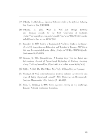 [19] O’Reilly, T., Battelle, J. Opening Welcome: State of the Internet Industry.
San Francisco, CA, 5/10/2004.
[20] O’Reilly, T. 2005. What is Web 2.0. Design Patterns
and Business Models for the Next Generation of Software.
<http://www.oreillynet.com/pub/a/oreilly/tim/news/2005/09/30/what-is-
web-20.html> (last access 30/05/2010)
[21] Redecker, C. 2009. Review of Learning 2.0 Practices: Study of the Impact
of web 2.0 Innovations on Education and Training in Europe. JRC Scien-
tiﬁc and Technological Reports. <http://ftp.jrc.es/EURdoc/JRC49108.pdf>
(last access 30/05/2010)
[22] Siemens, G. 2005. Connectivism: A learning theory for the digital age.
International Journal of Instructional Technology & Distance Learning.
<http://itdl.org/journal/jan 05/article01.htm> (last access 30/05/2010)
[23] Toﬄer, A.1980. The Third Wave. New York: William Morrow Company
[24] Vuorikari, R. Can social information retrieval enhance the discovery and
reuse of digital educational content? ACM Conference on Recommender
Systems. Minneapolis, USA, October 19 - 20, 2007
[25] Wim, V., Vrakking, B. 2006. Homo zappiens: growing up in a digital age.
London: Network Continuum Education.
63
 