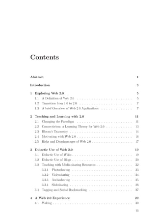 Contents
Abstract 1
Introduction 3
1 Exploring Web 2.0 5
1.1 A Deﬁnition of Web 2.0 . . . . . . . . . . . . . . . . . . . . . . . 5
1.2 Transition from 1.0 to 2.0 . . . . . . . . . . . . . . . . . . . . . . 7
1.3 A brief Overview of Web 2.0 Applications . . . . . . . . . . . . . 7
2 Teaching and Learning with 2.0 11
2.1 Changing the Paradigm . . . . . . . . . . . . . . . . . . . . . . . 11
2.2 Connectivism: a Learning Theory for Web 2.0 . . . . . . . . . . . 13
2.3 Bloom’s Taxonomy . . . . . . . . . . . . . . . . . . . . . . . . . . 14
2.4 Motivating with Web 2.0 . . . . . . . . . . . . . . . . . . . . . . . 16
2.5 Risks and Disadvantages of Web 2.0 . . . . . . . . . . . . . . . . . 17
3 Didactic Use of Web 2.0 19
3.1 Didactic Use of Wikis . . . . . . . . . . . . . . . . . . . . . . . . . 19
3.2 Didactic Use of Blogs . . . . . . . . . . . . . . . . . . . . . . . . . 20
3.3 Teaching with Media-sharing Resources . . . . . . . . . . . . . . . 22
3.3.1 Photosharing . . . . . . . . . . . . . . . . . . . . . . . . . 23
3.3.2 Videosharing . . . . . . . . . . . . . . . . . . . . . . . . . 24
3.3.3 Audiosharing . . . . . . . . . . . . . . . . . . . . . . . . . 25
3.3.4 Slidesharing . . . . . . . . . . . . . . . . . . . . . . . . . . 26
3.4 Tagging and Social Bookmarking . . . . . . . . . . . . . . . . . . 27
4 A Web 2.0 Experience 29
4.1 Wiking . . . . . . . . . . . . . . . . . . . . . . . . . . . . . . . . . 30
iii
 