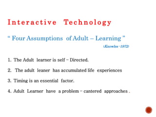 I n t e r a c t i v e Te c h n o l o g y
“ Four Assumptions of Adult – Learning ”
(Knowles -1972)
1. The Adult learner is self – Directed.
2. The adult leaner has accumulated life experiences
3. Timing is an essential factor.
4. Adult Learner have a problem – cantered approaches .
 